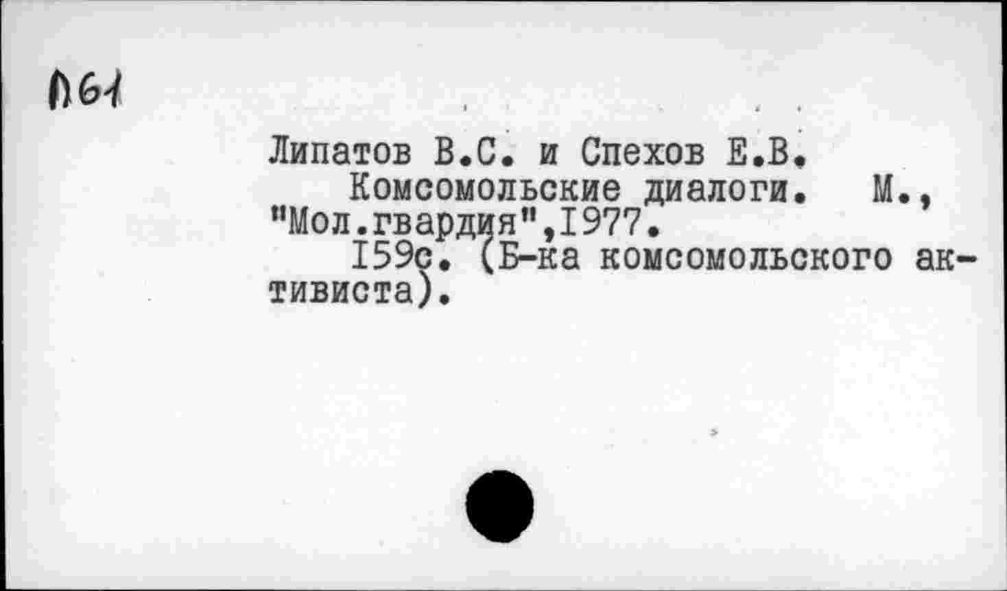 ﻿М>4
Липатов В.С. и Спехов Е.В,
Комсомольские диалоги. М., ”Мол.гвардия",I977.
159с. (Б-ка комсомольского активиста).